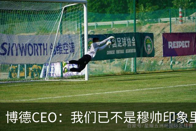 博德CEO：我们已不是穆帅印象里的球队，当年他都不愿在这训练