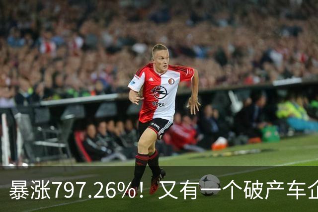 暴涨797.26%！又有一个破产车企要“复活”了？曾7年烧光254.6亿